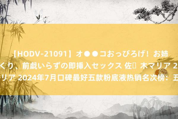 【HODV-21091】オ●●コおっぴろげ！お姉ちゃん 四六時中濡れまくり、前戯いらずの即挿入セックス 佐々木マリア 2024年7月口碑最好五款粉底液热销名次榜：五大品牌深度领会