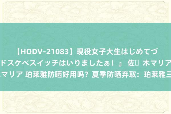 【HODV-21083】現役女子大生はじめてづくしのセックス 『私のドスケベスイッチはいりましたぁ！』 佐々木マリア 珀莱雅防晒好用吗？夏季防晒弃取：珀莱雅三款防晒霜深度评测