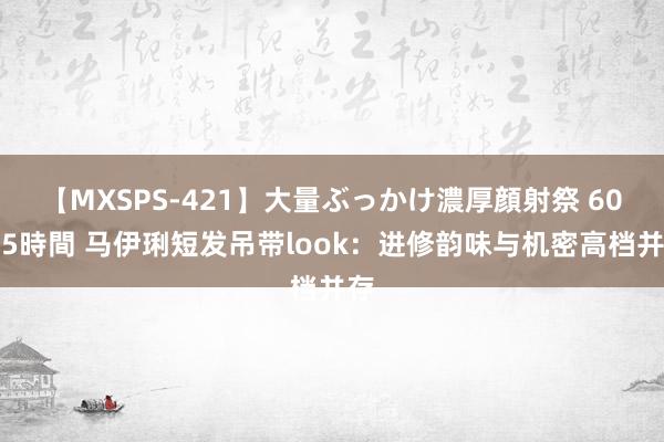 【MXSPS-421】大量ぶっかけ濃厚顔射祭 60人5時間 马伊琍短发吊带look：进修韵味与机密高档并存