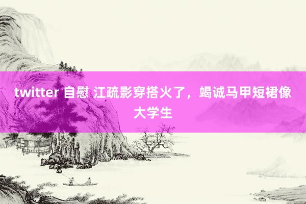 twitter 自慰 江疏影穿搭火了，竭诚马甲短裙像大学生