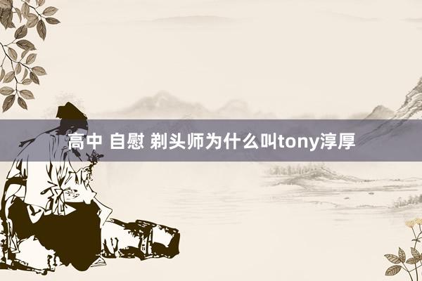 高中 自慰 剃头师为什么叫tony淳厚