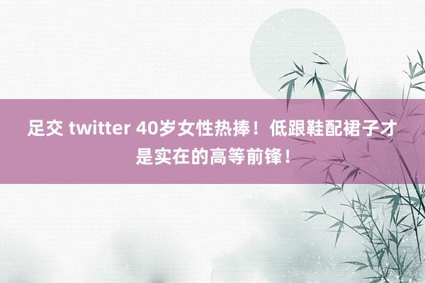 足交 twitter 40岁女性热捧！低跟鞋配裙子才是实在的高等前锋！