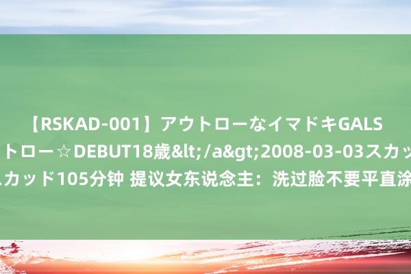 【RSKAD-001】アウトローなイマドキGALS 平成生まれ アウトロー☆DEBUT18歳</a>2008-03-03スカッド&$スカッド105分钟 提议女东说念主：洗过脸不要平直涂爽肤水，加上3个行动，保湿适度更佳