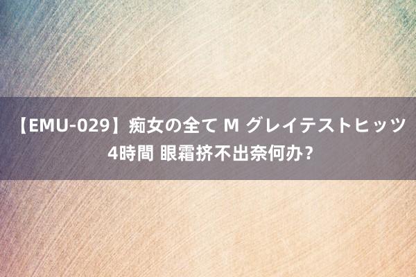 【EMU-029】痴女の全て M グレイテストヒッツ 4時間 眼霜挤不出奈何办？