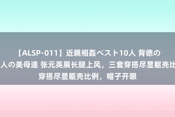 【ALSP-011】近親相姦ベスト10人 背徳の愛に溺れた10人の美母達 张元英展长腿上风，三套穿搭尽显躯壳比例，帽子开眼