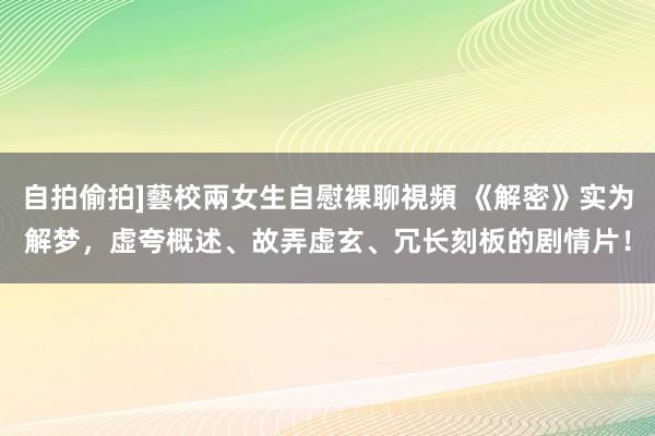 自拍偷拍]藝校兩女生自慰裸聊視頻 《解密》实为解梦，虚夸概述、故弄虚玄、冗长刻板的剧情片！