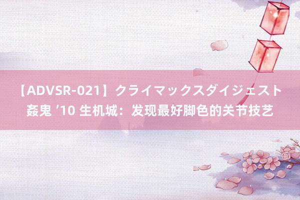 【ADVSR-021】クライマックスダイジェスト 姦鬼 ’10 生机城：发现最好脚色的关节技艺