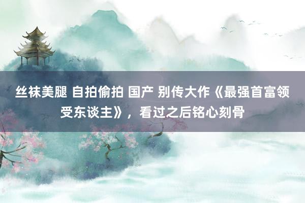 丝袜美腿 自拍偷拍 国产 别传大作《最强首富领受东谈主》，看过之后铭心刻骨