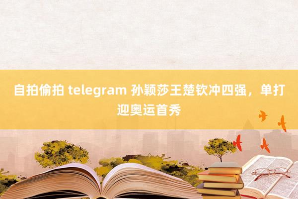 自拍偷拍 telegram 孙颖莎王楚钦冲四强，单打迎奥运首秀