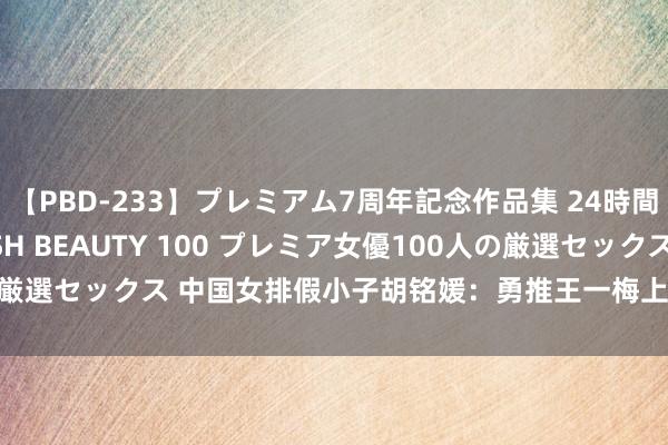 【PBD-233】プレミアム7周年記念作品集 24時間 PREMIUM STYLISH BEAUTY 100 プレミア女優100人の厳選セックス 中国女排假小子胡铭媛：勇推王一梅上法庭，28岁仍只身贵族