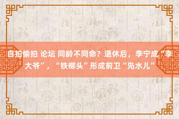 自拍偷拍 论坛 同龄不同命？退休后，李宁成“李大爷”，“铁榔头”形成前卫“凫水儿”