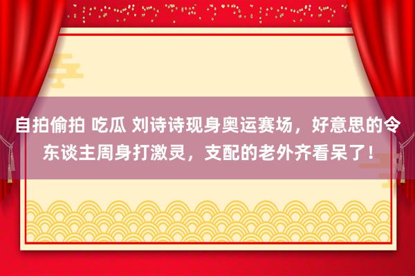 自拍偷拍 吃瓜 刘诗诗现身奥运赛场，好意思的令东谈主周身打激灵，支配的老外齐看呆了！