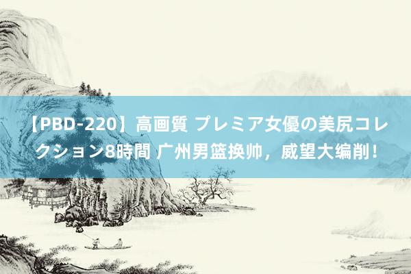 【PBD-220】高画質 プレミア女優の美尻コレクション8時間 广州男篮换帅，威望大编削！