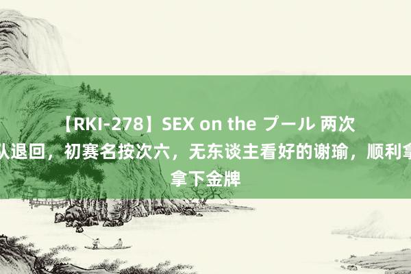 【RKI-278】SEX on the プール 两次被国度队退回，初赛名按次六，无东谈主看好的谢瑜，顺利拿下金牌