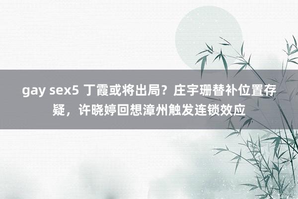 gay sex5 丁霞或将出局？庄宇珊替补位置存疑，许晓婷回想漳州触发连锁效应