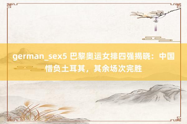 german_sex5 巴黎奥运女排四强揭晓：中国惜负土耳其，其余场次完胜