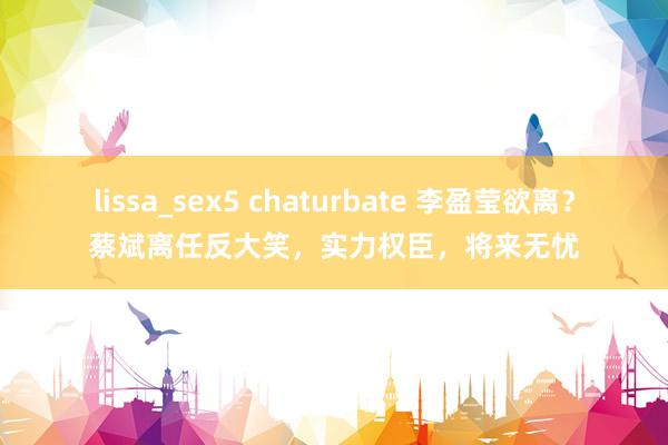 lissa_sex5 chaturbate 李盈莹欲离？蔡斌离任反大笑，实力权臣，将来无忧