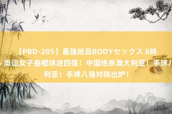 【PBD-205】最強絶品BODYセックス 8時間スペシャル 奥运女子曲棍球进四强！中国绝杀澳大利亚！手球八强对阵出炉！