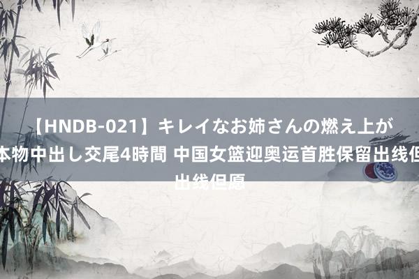 【HNDB-021】キレイなお姉さんの燃え上がる本物中出し交尾4時間 中国女篮迎奥运首胜保留出线但愿