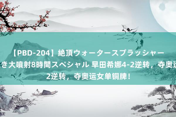 【PBD-204】絶頂ウォータースプラッシャー 放尿＆潮吹き大噴射8時間スペシャル 早田希娜4-2逆转，夺奥运女单铜牌！