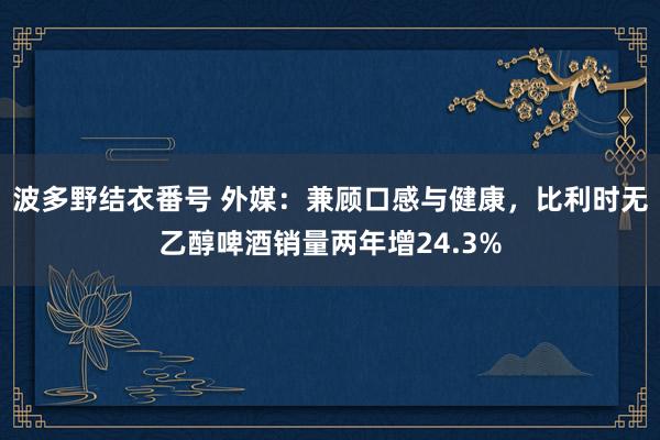 波多野结衣番号 外媒：兼顾口感与健康，比利时无乙醇啤酒销量两年增24.3%