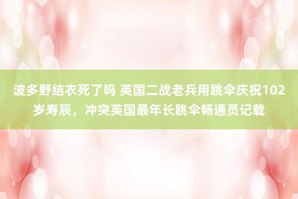 波多野结衣死了吗 英国二战老兵用跳伞庆祝102岁寿辰，冲突英国最年长跳伞畅通员记载