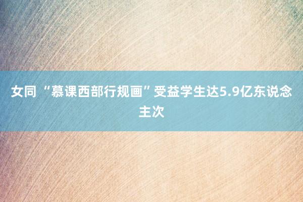 女同 “慕课西部行规画”受益学生达5.9亿东说念主次