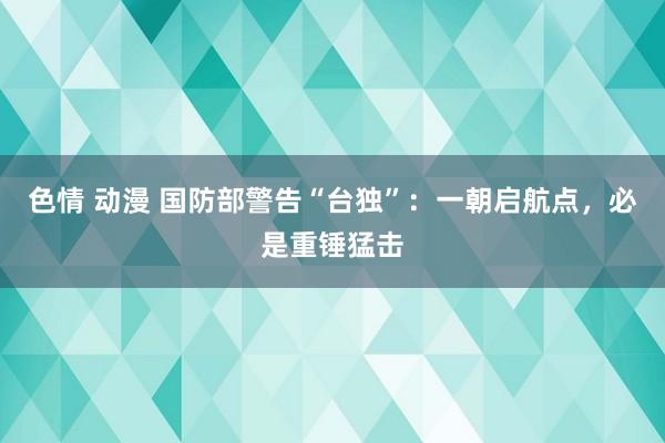 色情 动漫 国防部警告“台独”：一朝启航点，必是重锤猛击