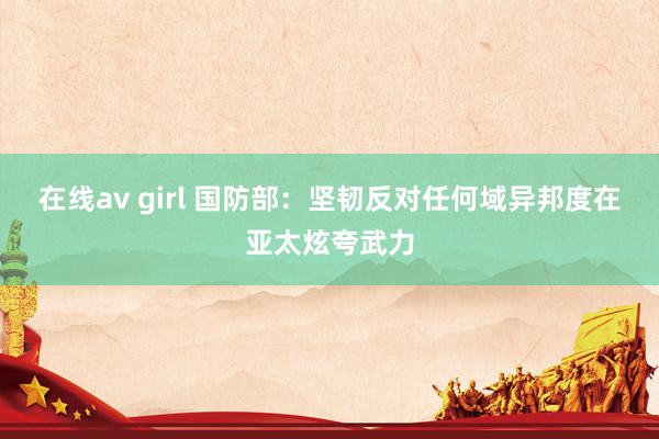 在线av girl 国防部：坚韧反对任何域异邦度在亚太炫夸武力