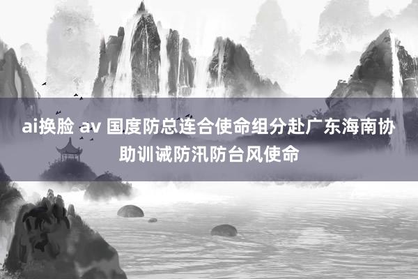 ai换脸 av 国度防总连合使命组分赴广东海南协助训诫防汛防台风使命