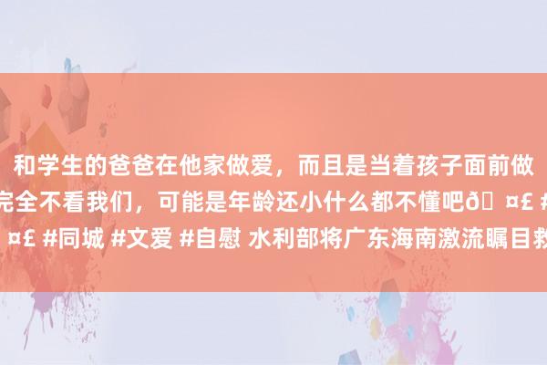 和学生的爸爸在他家做爱，而且是当着孩子面前做爱，太刺激了，孩子完全不看我们，可能是年龄还小什么都不懂吧? #同城 #文爱 #自慰 水利部将广东海南激流瞩目救急反应擢升至Ⅲ级