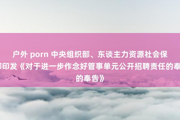 户外 porn 中央组织部、东谈主力资源社会保险部印发《对于进一步作念好管事单元公开招聘责任的奉告》