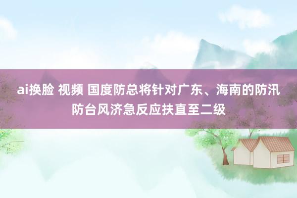 ai换脸 视频 国度防总将针对广东、海南的防汛防台风济急反应扶直至二级