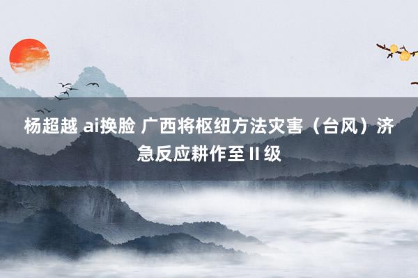 杨超越 ai换脸 广西将枢纽方法灾害（台风）济急反应耕作至Ⅱ级