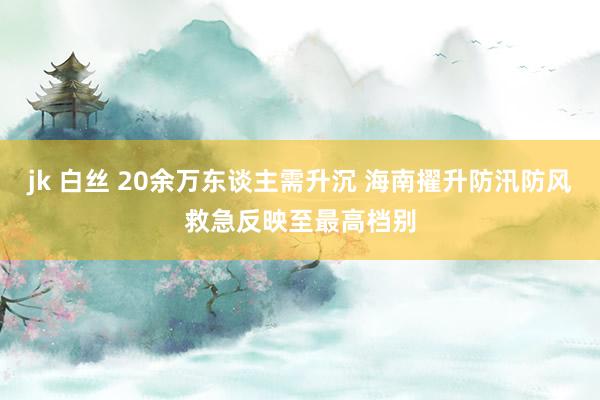 jk 白丝 20余万东谈主需升沉 海南擢升防汛防风救急反映至最高档别