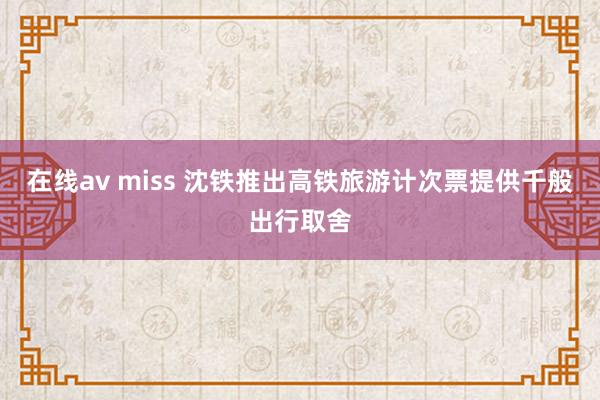 在线av miss 沈铁推出高铁旅游计次票提供千般出行取舍