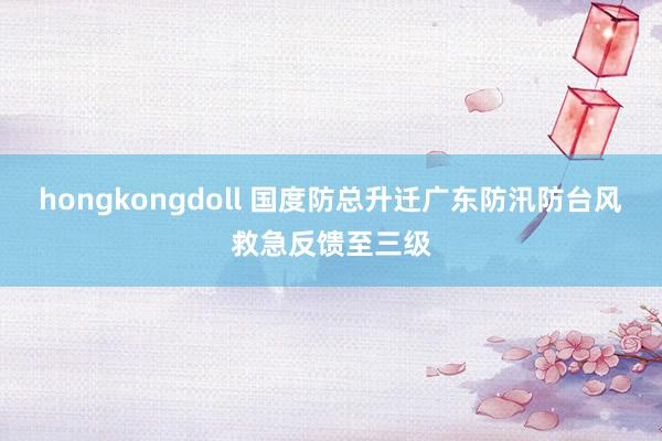 hongkongdoll 国度防总升迁广东防汛防台风救急反馈至三级