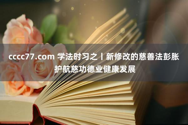 cccc77.com 学法时习之丨新修改的慈善法彭胀 护航慈功德业健康发展