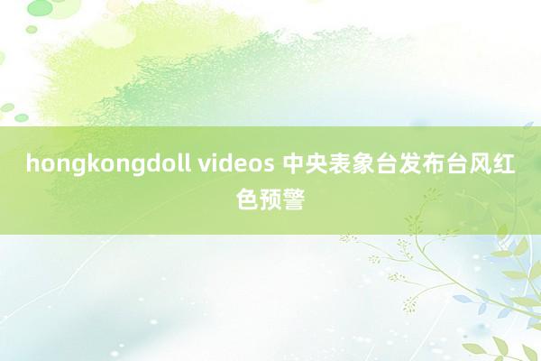 hongkongdoll videos 中央表象台发布台风红色预警