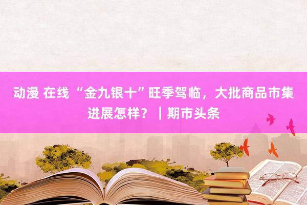 动漫 在线 “金九银十”旺季驾临，大批商品市集进展怎样？｜期市头条