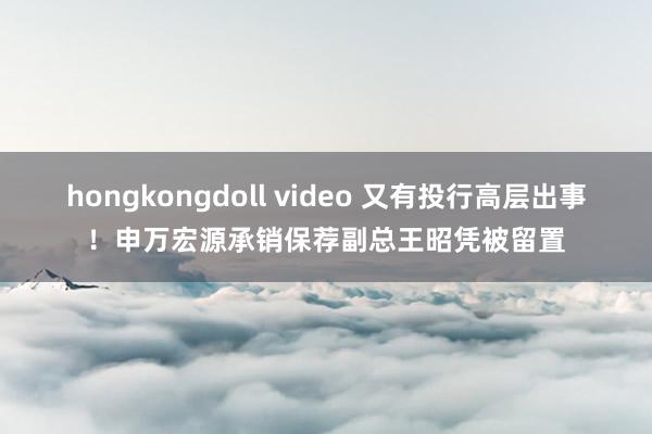 hongkongdoll video 又有投行高层出事！申万宏源承销保荐副总王昭凭被留置