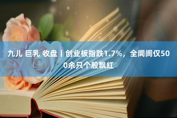 九儿 巨乳 收盘丨创业板指跌1.7%，全阛阓仅500余只个股飘红