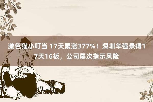 激色猫小叮当 17天累涨377%！深圳华强录得17天16板，公司屡次指示风险