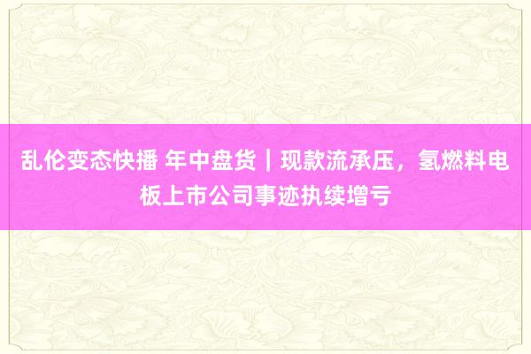 乱伦变态快播 年中盘货｜现款流承压，氢燃料电板上市公司事迹执续增亏