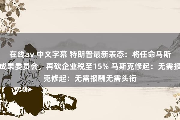 在线av 中文字幕 特朗普最新表态：将任命马斯克指引政府成果委员会，再砍企业税至15% 马斯克修起：无需报酬无需头衔