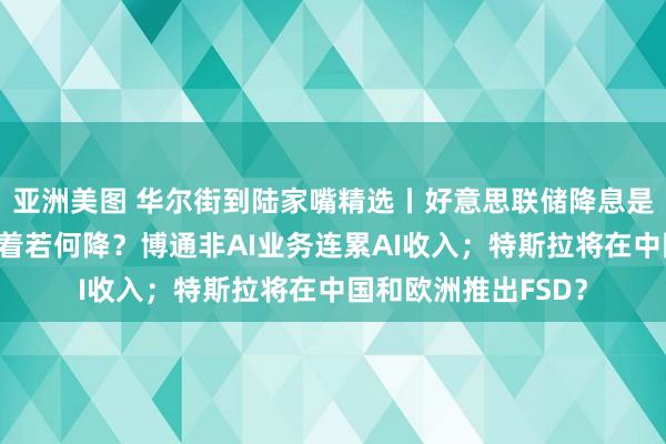 亚洲美图 华尔街到陆家嘴精选丨好意思联储降息是否晚了？欧央行接着若何降？博通非AI业务连累AI收入；特斯拉将在中国和欧洲推出FSD？