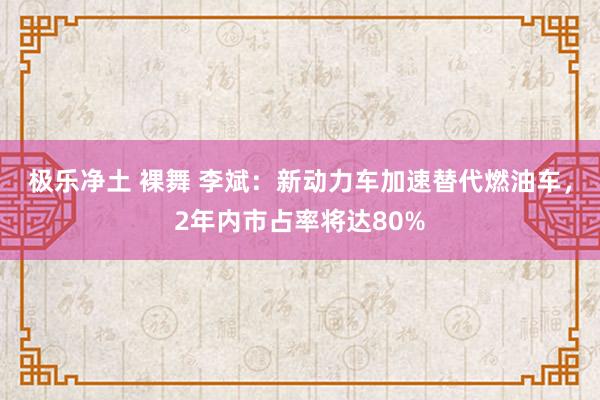 极乐净土 裸舞 李斌：新动力车加速替代燃油车，2年内市占率将达80%