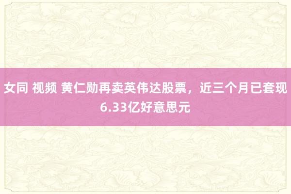 女同 视频 黄仁勋再卖英伟达股票，近三个月已套现6.33亿好意思元