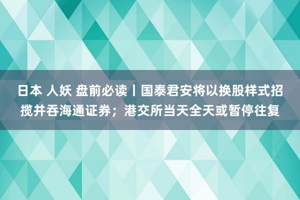 日本 人妖 盘前必读丨国泰君安将以换股样式招揽并吞海通证券；港交所当天全天或暂停往复