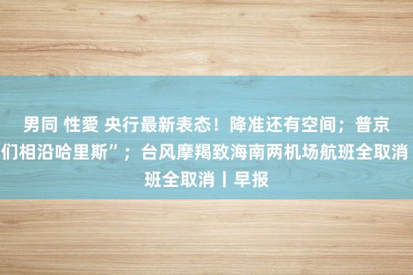 男同 性愛 央行最新表态！降准还有空间；普京：“咱们相沿哈里斯”；台风摩羯致海南两机场航班全取消丨早报